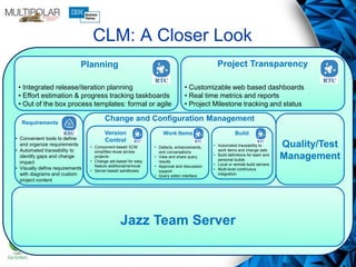 CLM: A Closer Look
Jazz Team Server
Requirements
Quality/Test
Management
Planning
• Integrated release/iteration planning
• Effort estimation & progress tracking taskboards
• Out of the box process templates: formal or agile
Project Transparency
• Customizable web based dashboards
• Real time metrics and reports
• Project Milestone tracking and status
BuildWork Items
• Component-based SCM
simplifies reuse across
projects
• Change set-based for easy
feature additional/removal
• Server-based sandboxes
• Defects, enhancements,
and conversations
• View and share query
results
• Approval and discussion
support
• Query editor interface
• Automated traceability to
work items and change sets
• Build definitions for team and
personal builds
• Local or remote build servers
• Multi-level continuous
integration
• Convenient tools to define
and organize requirements
• Automated traceability to
identify gaps and change
impact
• Visually define requirements
with diagrams and custom
project content
Change and Configuration Management
Version
Control
 