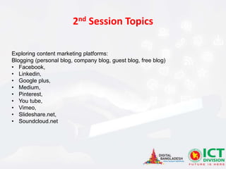 Exploring content marketing platforms:
Blogging (personal blog, company blog, guest blog, free blog)
• Facebook,
• Linkedin,
• Google plus,
• Medium,
• Pinterest,
• You tube,
• Vimeo,
• Slideshare.net,
• Soundcloud.net
2nd Session Topics
 