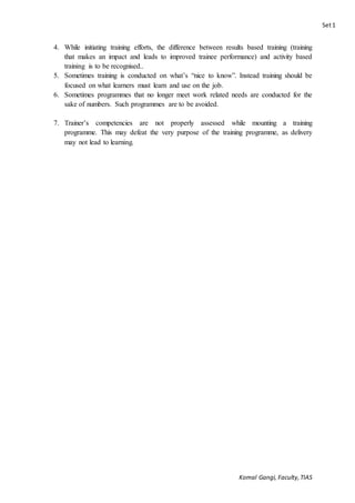 Set1
Komal Gangi, Faculty,TIAS
4. While initiating training efforts, the difference between results based training (training
that makes an impact and leads to improved trainee performance) and activity based
training is to be recognised..
5. Sometimes training is conducted on what’s “nice to know”. Instead training should be
focused on what learners must learn and use on the job.
6. Sometimes programmes that no longer meet work related needs are conducted for the
sake of numbers. Such programmes are to be avoided.
7. Trainer’s competencies are not properly assessed while mounting a training
programme. This may defeat the very purpose of the training programme, as delivery
may not lead to learning.
 