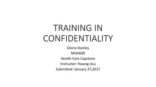 TRAINING IN
CONFIDENTIALITY
Gloria Stanley
MHA609
Health Care Capstone
Instructor: Hwang-JiLu
Submitted: January 27,2017
 