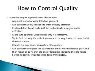  Have the proper approach toward operators.
◦ Approach operator with defective garment.
◦ Ask operator kindly to stop the work and pay attention.
◦ Explain defect found and ask if she understands why garment is
defective.
◦ Make sure operator understands why it is defective.
◦ Try to find out why the defect was created or why it was not detected at
the workstation.
◦ Restate the company‘s commitment to quality.
◦ Ask operator to inspect the current bundle for more defective parts and
then repair all parts that are out of tolerance including the one found
by the inspector. This should be done immediately.
 