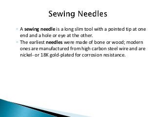 ◦ A sewing needle is a long slim tool with a pointed tip at one
end and a hole or eye at the other.
◦ The earliest needles were made of bone or wood; modern
ones are manufactured from high carbon steel wire and are
nickel- or 18K gold-plated for corrosion resistance.
 