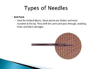  Ball Point
 Used for knitted fabrics, these points are thicker and more
rounded at the tip. They shift the yarns and pass through, avoiding
holes and fabric damages.
 