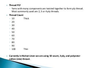  Thread PLY
◦ Yarns with many components are twisted together to form ply thread.
Most commonly used are 2, 3 or 4 ply threads.
 Thread Count
◦ 10 Thick
◦ 20
◦ 30
◦ 40
◦ 50
◦ 60
◦ 70
◦ 80
◦ 90
◦ 100 Thin
 Currently in Nishat Linen we are using 50 count, 3 ply, and polyester
cotton (mix) thread.
 