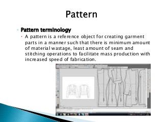 ◦ Pattern terminology
 A pattern is a reference object for creating garment
parts in a manner such that there is minimum amount
of material wastage, least amount of seam and
stitching operations to facilitate mass production with
increased speed of fabrication.
 