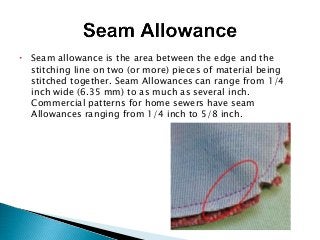  Seam allowance is the area between the edge and the
stitching line on two (or more) pieces of material being
stitched together. Seam Allowances can range from 1/4
inch wide (6.35 mm) to as much as several inch.
Commercial patterns for home sewers have seam
Allowances ranging from 1/4 inch to 5/8 inch.
 