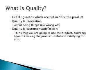 ◦ Fulfilling needs which are defined for the product
◦ Quality is prevention
 Avoid doing things in a wrong way.
◦ Quality is customer satisfaction:
 Think that you are going to use the product, and work
towards making the product useful and satisfying for
you.
 