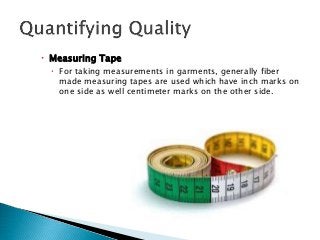  Measuring Tape
 For taking measurements in garments, generally fiber
made measuring tapes are used which have inch marks on
one side as well centimeter marks on the other side.
 