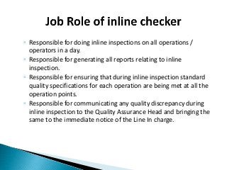 ◦ Responsible for doing inline inspections on all operations /
operators in a day.
◦ Responsible for generating all reports relating to inline
inspection.
◦ Responsible for ensuring that during inline inspection standard
quality specifications for each operation are being met at all the
operation points.
◦ Responsible for communicating any quality discrepancy during
inline inspection to the Quality Assurance Head and bringing the
same to the immediate notice of the Line In charge.
 