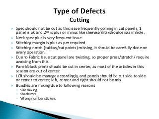  Spec should not be out as this issue frequently coming in cut panels, 1
panel is ok and 2nd is plus or minus like sleeves/slits/shoulders/armhole.
 Neck spec plus is very frequent issue.
 Stitching margin is plus as per required.
 Stitching notch (tukkay/cut points) missing, it should be carefully done on
every operation.
 Due to Fabric Issue cut panel are twisting, so proper press/stretch/ require
avoiding from this.
 Panel/block prints should be cut in center, as most of the articles in this
season are out of center.
 LCR should be manage accordingly, and panels should be cut side to side
or center to center, left, center and right should not be mix.
 Bundles are mixing due to following reasons
◦ Size mixing
◦ Shade mix
◦ Wrong number stickers
 