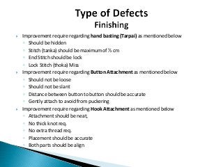 Improvement require regarding hand basting (Tarpai) as mentioned below
◦ Should be hidden
◦ Stitch (tanka) should be maximum of ½ cm
◦ End Stitch should be lock
◦ Lock Stitch (thoka) Miss
 Improvement require regarding Button Attachment as mentioned below
◦ Should not be loose
◦ Should not be slant
◦ Distance between button to button should be accurate
◦ Gently attach to avoid from puckering
 Improvement require regarding Hook Attachment as mentioned below
◦ Attachment should be neat,
◦ No thick knot req.
◦ No extra thread req.
◦ Placement should be accurate
◦ Both parts should be align
 