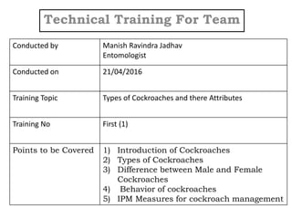Technical Training For Team
Conducted by Manish Ravindra Jadhav
Entomologist
Conducted on 21/04/2016
Training Topic Types of Cockroaches and there Attributes
Training No First (1)
Points to be Covered 1) Introduction of Cockroaches
2) Types of Cockroaches
3) Difference between Male and Female
Cockroaches
4) Behavior of cockroaches
5) IPM Measures for cockroach management
 
