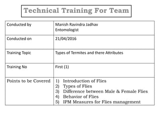 Technical Training For Team
Conducted by Manish Ravindra Jadhav
Entomologist
Conducted on 21/04/2016
Training Topic Types of Termites and there Attributes
Training No First (1)
Points to be Covered 1) Introduction of Flies
2) Types of Flies
3) Difference between Male & Female Flies
4) Behavior of Flies
5) IPM Measures for Flies management
 