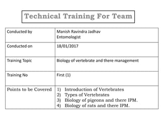 Technical Training For Team
Conducted by Manish Ravindra Jadhav
Entomologist
Conducted on 18/01/2017
Training Topic Biology of vertebrate and there management
Training No First (1)
Points to be Covered 1) Introduction of Vertebrates
2) Types of Vertebrates
3) Biology of pigeons and there IPM.
4) Biology of rats and there IPM.
 