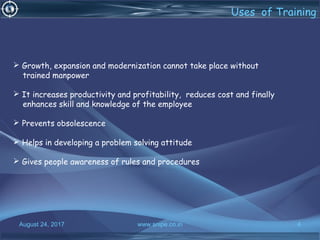 August 24, 2017 www.snipe.co.in 4
 Growth, expansion and modernization cannot take place without
trained manpower
 It increases productivity and profitability, reduces cost and finally
enhances skill and knowledge of the employee
 Prevents obsolescence
 Helps in developing a problem solving attitude
 Gives people awareness of rules and procedures
Uses of Training
 