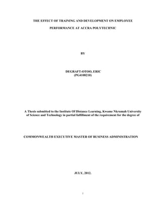 i
THE EFFECT OF TRAINING AND DEVELOPMENT ON EMPLOYEE
PERFORMANCE AT ACCRA POLYTECHNIC
BY
DEGRAFT-OTOO, ERIC
(PG4108210)
A Thesis submitted to the Institute Of Distance Learning, Kwame Nkrumah University
of Science and Technology in partial fulfillment of the requirement for the degree of
COMMONWEALTH EXECUTIVE MASTER OF BUSINESS ADMINISTRATION
JULY, 2012.
 