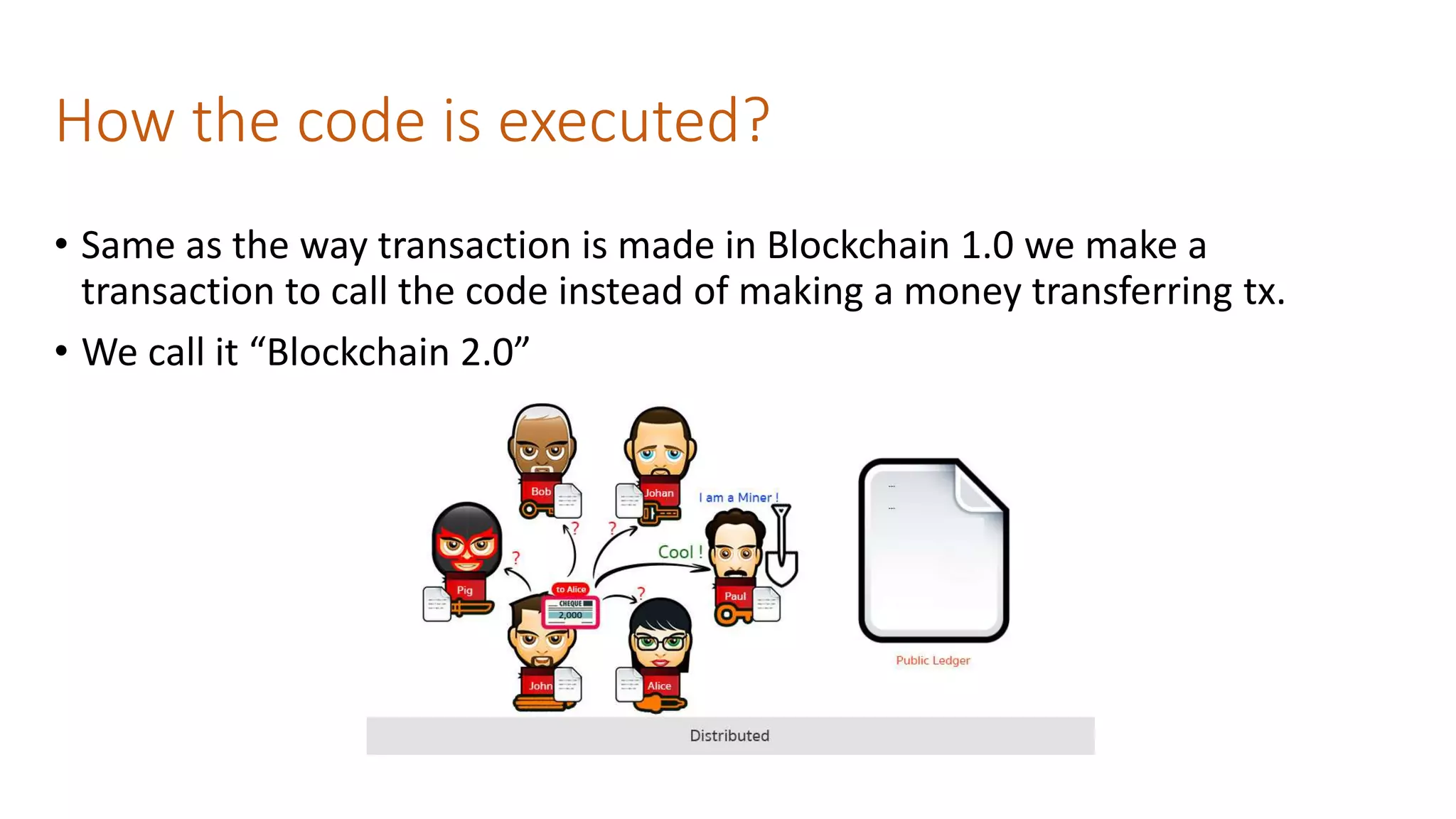 How the code is executed?
• Same as the way transaction is made in Blockchain 1.0 we make a
transaction to call the code instead of making a money transferring tx.
• We call it “Blockchain 2.0”
 