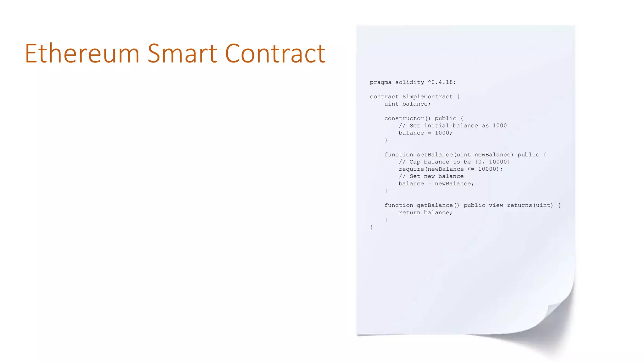 Ethereum Smart Contract
pragma solidity ^0.4.18;
contract SimpleContract {
uint balance;
constructor() public {
// Set initial balance as 1000
balance = 1000;
}
function setBalance(uint newBalance) public {
// Cap balance to be [0, 10000]
require(newBalance <= 10000);
// Set new balance
balance = newBalance;
}
function getBalance() public view returns(uint) {
return balance;
}
}
 