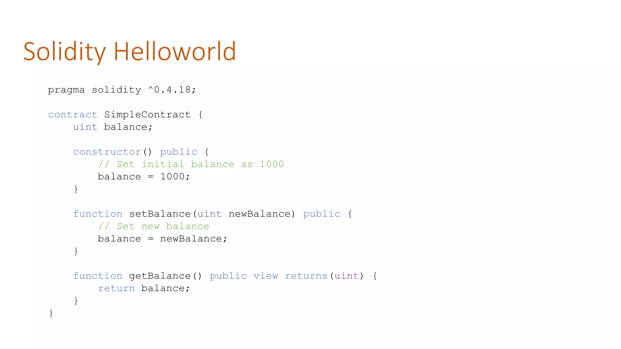 Solidity Helloworld
pragma solidity ^0.4.18;
contract SimpleContract {
uint balance;
constructor() public {
// Set initial balance as 1000
balance = 1000;
}
function setBalance(uint newBalance) public {
// Set new balance
balance = newBalance;
}
function getBalance() public view returns(uint) {
return balance;
}
}
 