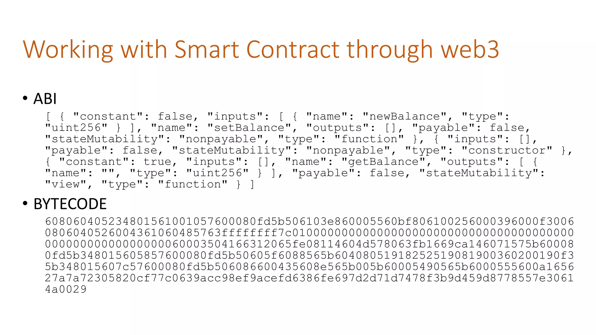 Working with Smart Contract through web3
• ABI
[ { "constant": false, "inputs": [ { "name": "newBalance", "type":
"uint256" } ], "name": "setBalance", "outputs": [], "payable": false,
"stateMutability": "nonpayable", "type": "function" }, { "inputs": [],
"payable": false, "stateMutability": "nonpayable", "type": "constructor" },
{ "constant": true, "inputs": [], "name": "getBalance", "outputs": [ {
"name": "", "type": "uint256" } ], "payable": false, "stateMutability":
"view", "type": "function" } ]
• BYTECODE
608060405234801561001057600080fd5b506103e860005560bf806100256000396000f3006
0806040526004361060485763ffffffff7c0100000000000000000000000000000000000000
00000000000000000060003504166312065fe08114604d578063fb1669ca146071575b60008
0fd5b348015605857600080fd5b50605f6088565b60408051918252519081900360200190f3
5b348015607c57600080fd5b506086600435608e565b005b60005490565b6000555600a1656
27a7a72305820cf77c0639acc98ef9acefd6386fe697d2d71d7478f3b9d459d8778557e3061
4a0029
 