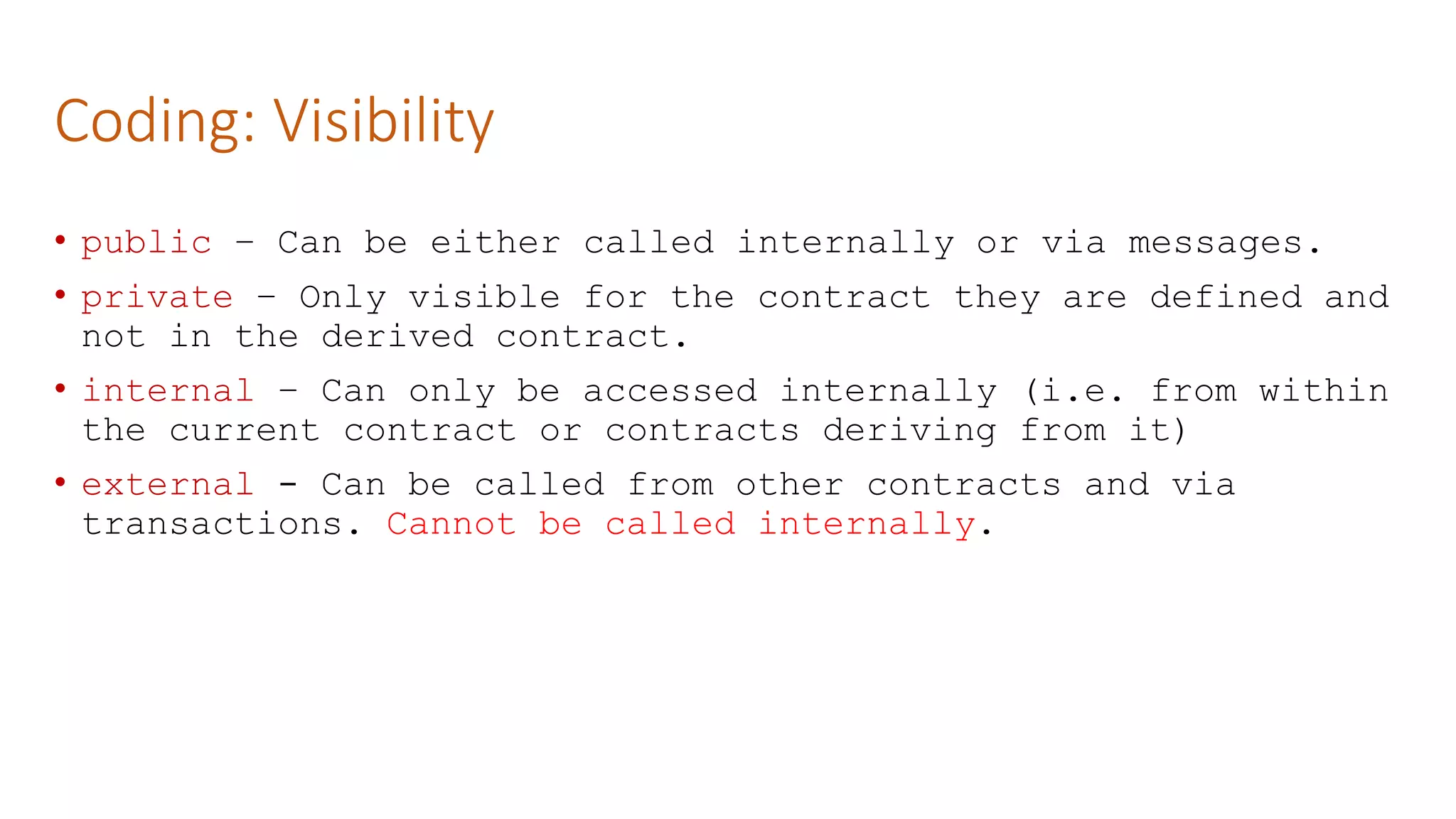 Coding: Visibility
• public – Can be either called internally or via messages.
• private – Only visible for the contract they are defined and
not in the derived contract.
• internal – Can only be accessed internally (i.e. from within
the current contract or contracts deriving from it)
• external - Can be called from other contracts and via
transactions. Cannot be called internally.
 