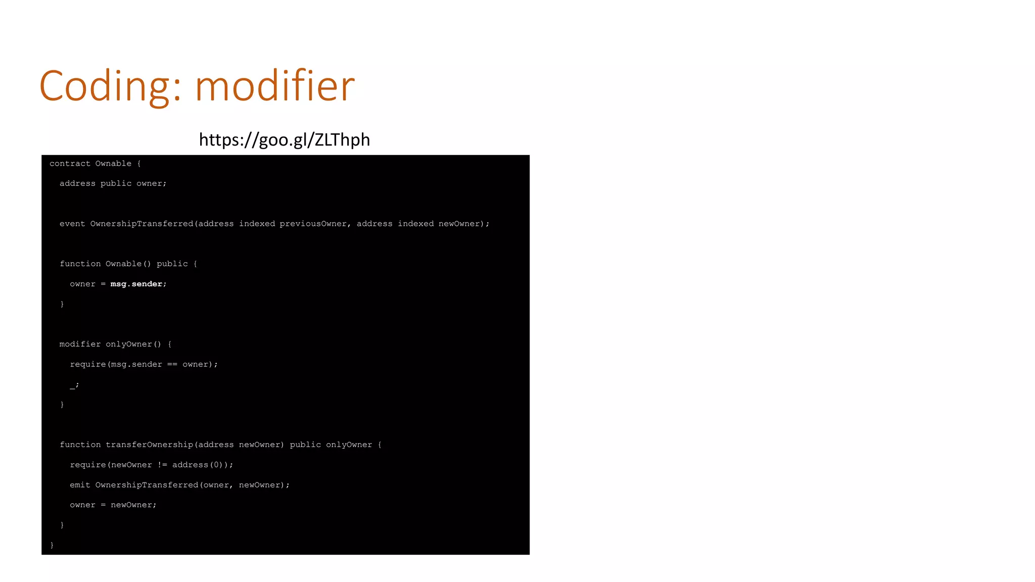 Coding: modifier
contract Ownable {
address public owner;
event OwnershipTransferred(address indexed previousOwner, address indexed newOwner);
function Ownable() public {
owner = msg.sender;
}
modifier onlyOwner() {
require(msg.sender == owner);
_;
}
function transferOwnership(address newOwner) public onlyOwner {
require(newOwner != address(0));
emit OwnershipTransferred(owner, newOwner);
owner = newOwner;
}
}
https://goo.gl/ZLThph
 