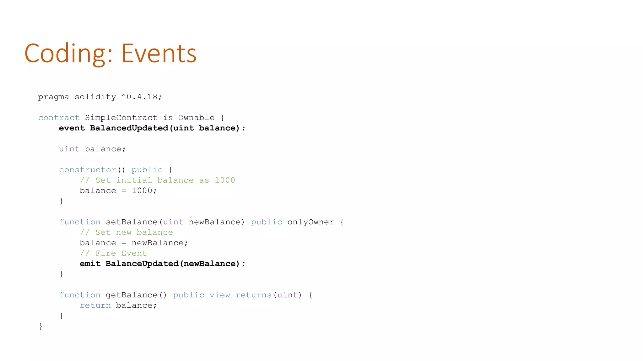 Coding: Events
pragma solidity ^0.4.18;
contract SimpleContract is Ownable {
event BalancedUpdated(uint balance);
uint balance;
constructor() public {
// Set initial balance as 1000
balance = 1000;
}
function setBalance(uint newBalance) public onlyOwner {
// Set new balance
balance = newBalance;
// Fire Event
emit BalanceUpdated(newBalance);
}
function getBalance() public view returns(uint) {
return balance;
}
}
 