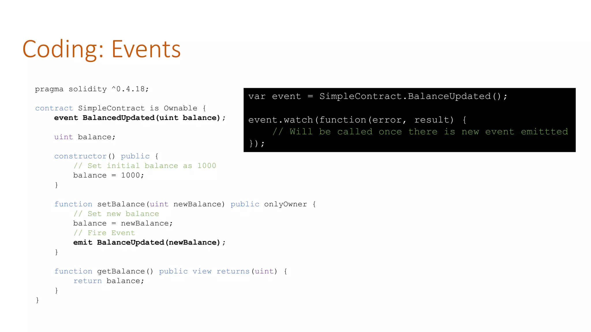 Coding: Events
pragma solidity ^0.4.18;
contract SimpleContract is Ownable {
event BalancedUpdated(uint balance);
uint balance;
constructor() public {
// Set initial balance as 1000
balance = 1000;
}
function setBalance(uint newBalance) public onlyOwner {
// Set new balance
balance = newBalance;
// Fire Event
emit BalanceUpdated(newBalance);
}
function getBalance() public view returns(uint) {
return balance;
}
}
var event = SimpleContract.BalanceUpdated();
event.watch(function(error, result) {
// Will be called once there is new event emittted
});
 
