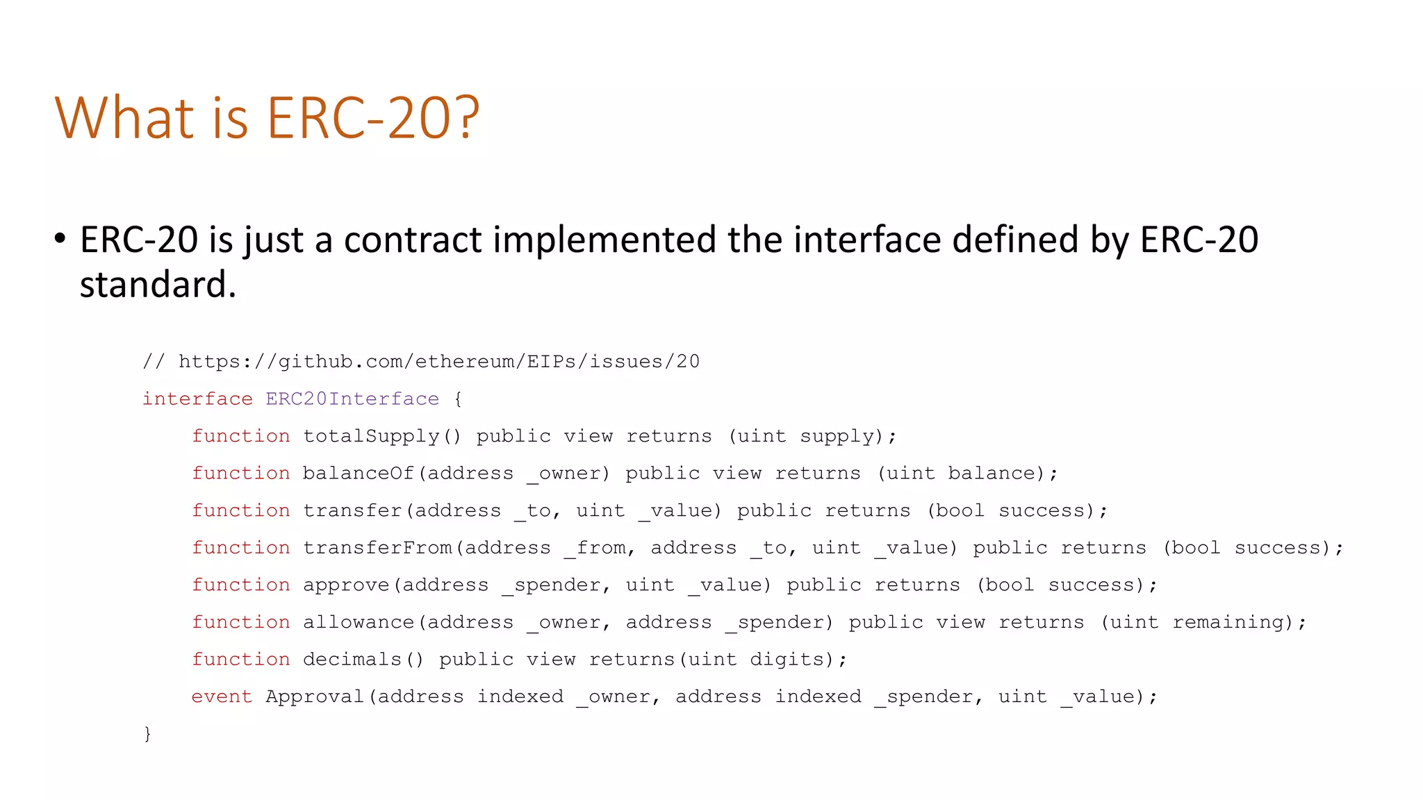 What is ERC-20?
// https://github.com/ethereum/EIPs/issues/20
interface ERC20Interface {
function totalSupply() public view returns (uint supply);
function balanceOf(address _owner) public view returns (uint balance);
function transfer(address _to, uint _value) public returns (bool success);
function transferFrom(address _from, address _to, uint _value) public returns (bool success);
function approve(address _spender, uint _value) public returns (bool success);
function allowance(address _owner, address _spender) public view returns (uint remaining);
function decimals() public view returns(uint digits);
event Approval(address indexed _owner, address indexed _spender, uint _value);
}
• ERC-20 is just a contract implemented the interface defined by ERC-20
standard.
 