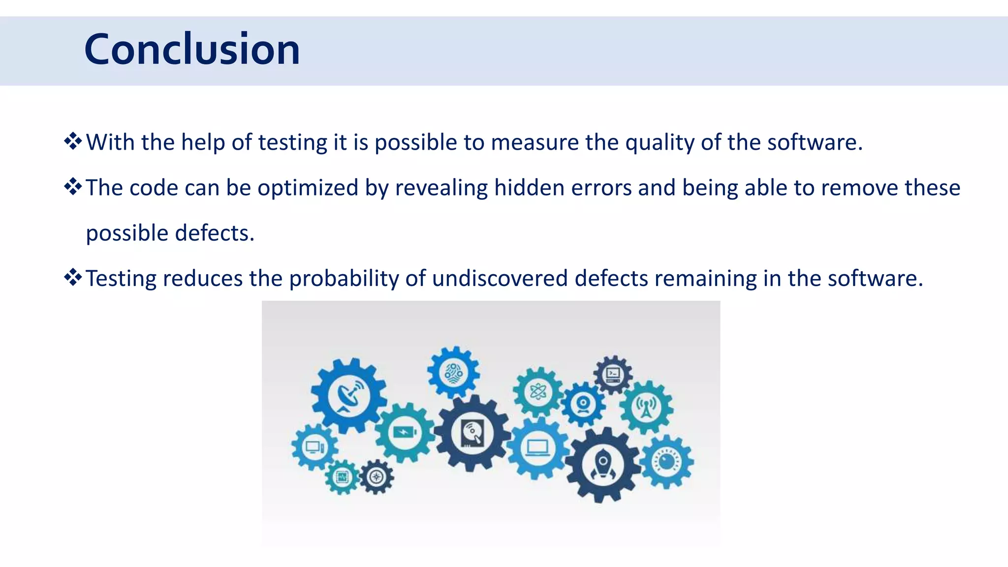 Conclusion
With the help of testing it is possible to measure the quality of the software.
The code can be optimized by revealing hidden errors and being able to remove these
possible defects.
Testing reduces the probability of undiscovered defects remaining in the software.
 
