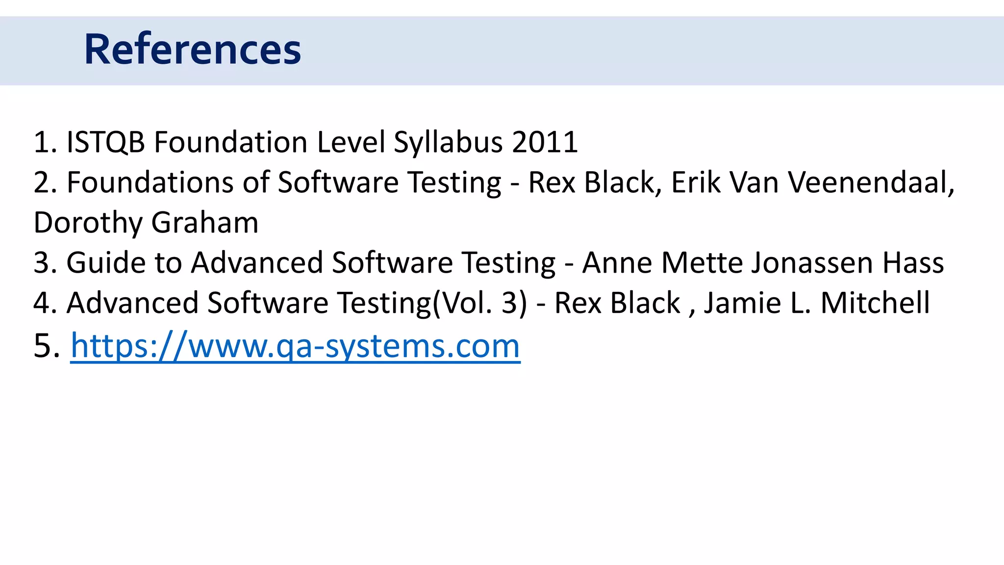 References
1. ISTQB Foundation Level Syllabus 2011
2. Foundations of Software Testing - Rex Black, Erik Van Veenendaal,
Dorothy Graham
3. Guide to Advanced Software Testing - Anne Mette Jonassen Hass
4. Advanced Software Testing(Vol. 3) - Rex Black , Jamie L. Mitchell
5. https://www.qa-systems.com
 