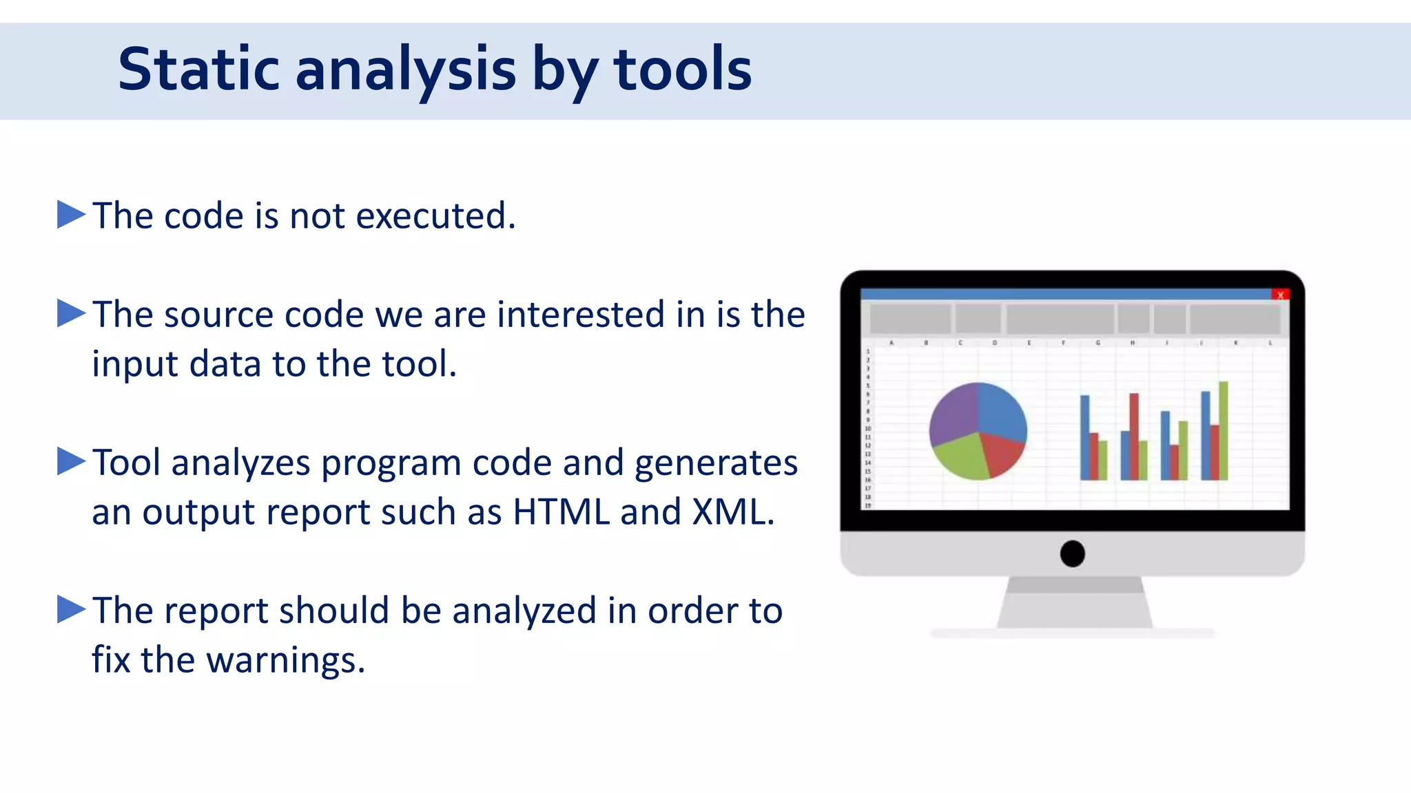 Static analysis by tools
►The code is not executed.
►The source code we are interested in is the
input data to the tool.
►Tool analyzes program code and generates
an output report such as HTML and XML.
►The report should be analyzed in order to
fix the warnings.
 