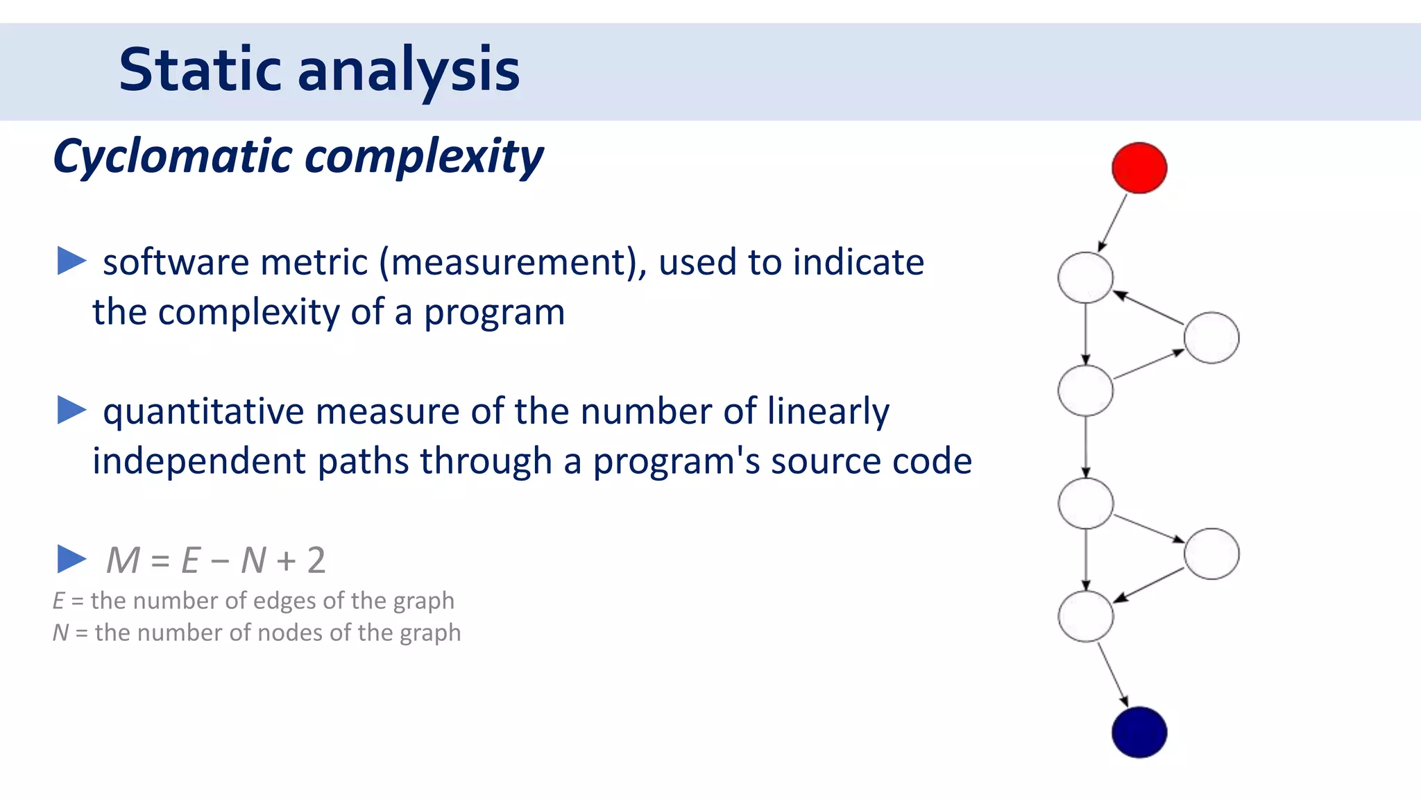 Static analysis
Cyclomatic complexity
► software metric (measurement), used to indicate
the complexity of a program
► quantitative measure of the number of linearly
independent paths through a program's source code
► M = E − N + 2
E = the number of edges of the graph
N = the number of nodes of the graph
 
