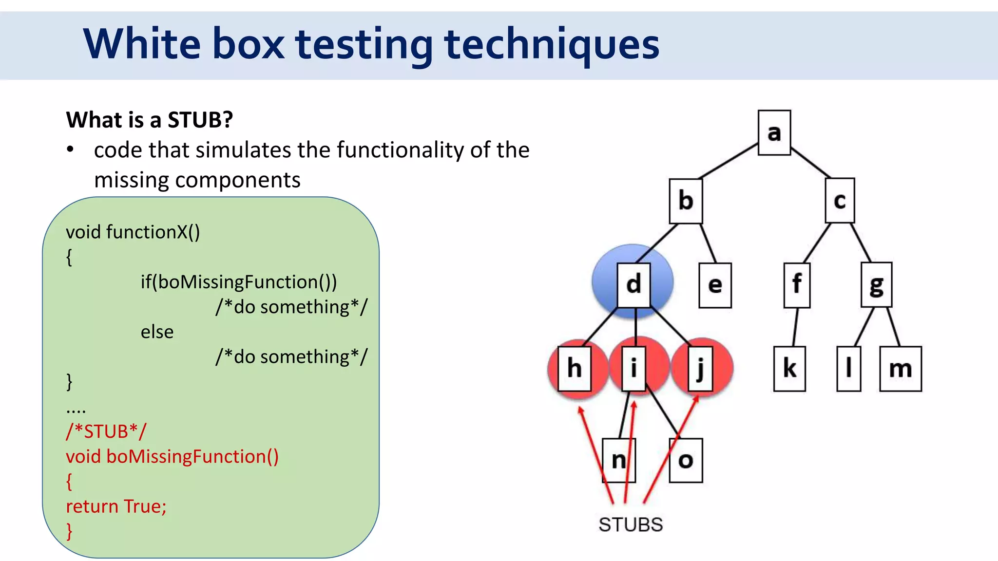 White box testing techniques
What is a STUB?
• code that simulates the functionality of the
missing components
void functionX()
{
if(boMissingFunction())
/*do something*/
else
/*do something*/
}
....
/*STUB*/
void boMissingFunction()
{
return True;
}
 