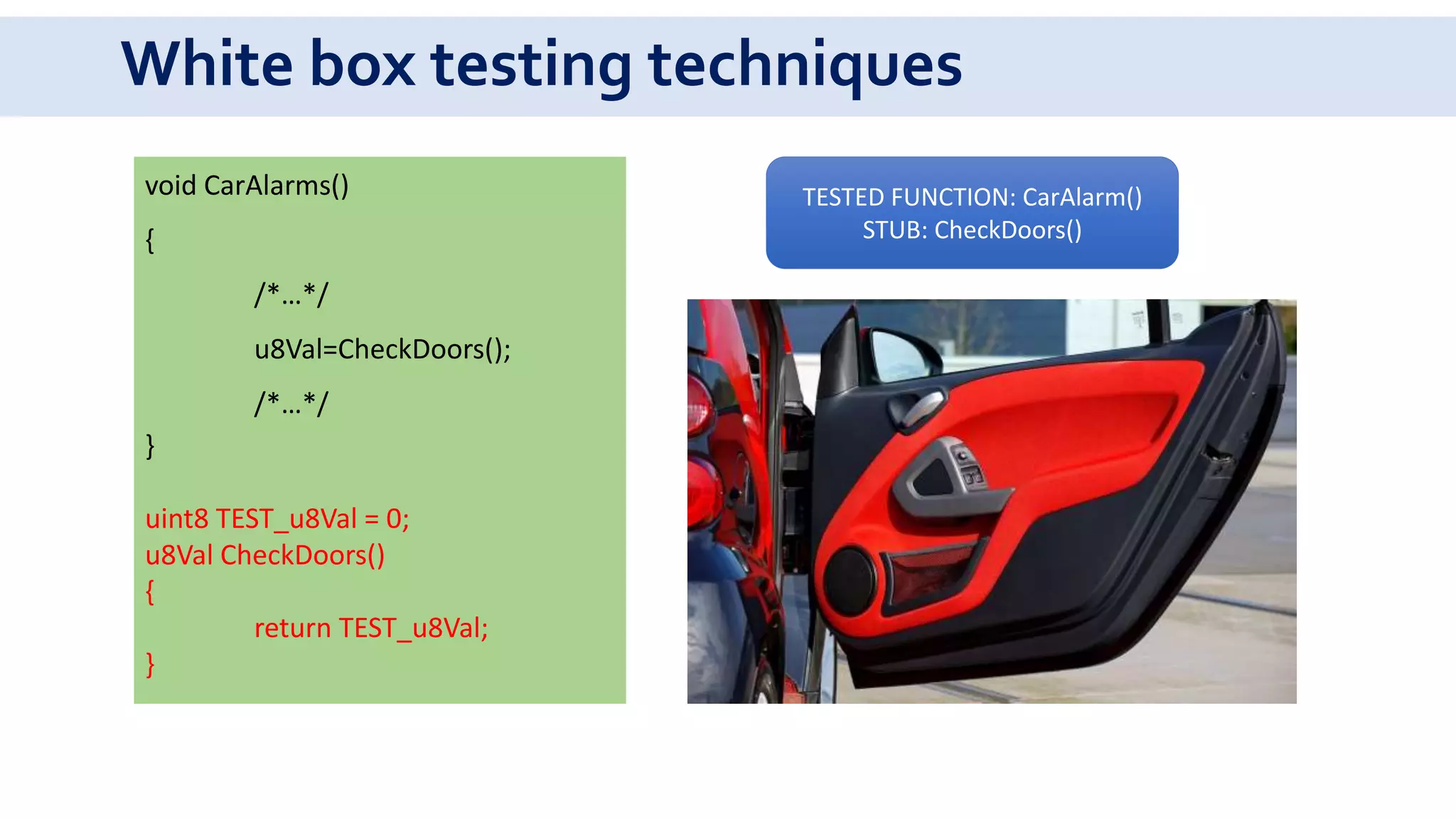 White box testing techniques
void CarAlarms()
{
/*…*/
u8Val=CheckDoors();
/*…*/
}
uint8 TEST_u8Val = 0;
u8Val CheckDoors()
{
return TEST_u8Val;
}
TESTED FUNCTION: CarAlarm()
STUB: CheckDoors()
 