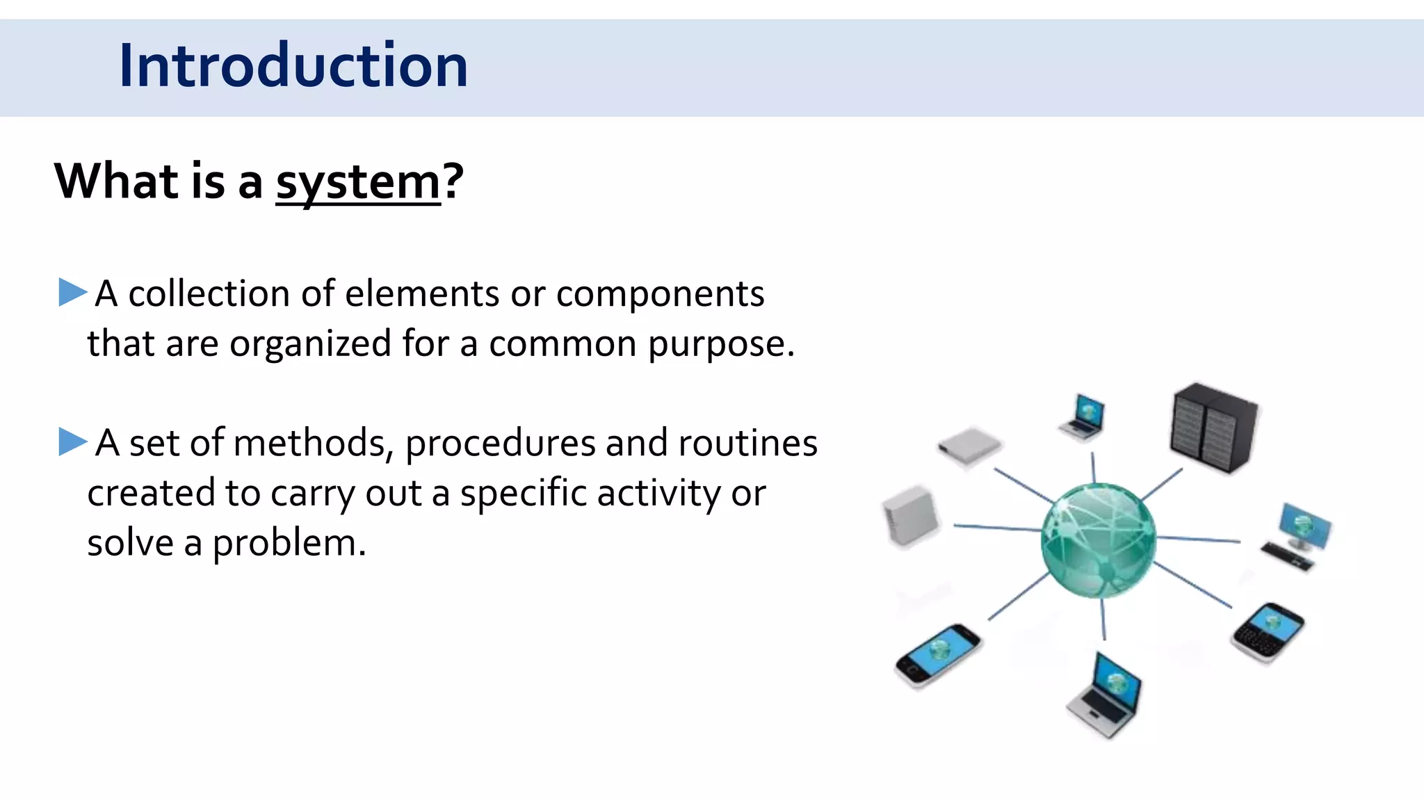 Introduction
What is a system?
►A collection of elements or components
that are organized for a common purpose.
►A set of methods, procedures and routines
created to carry out a specific activity or
solve a problem.
 
