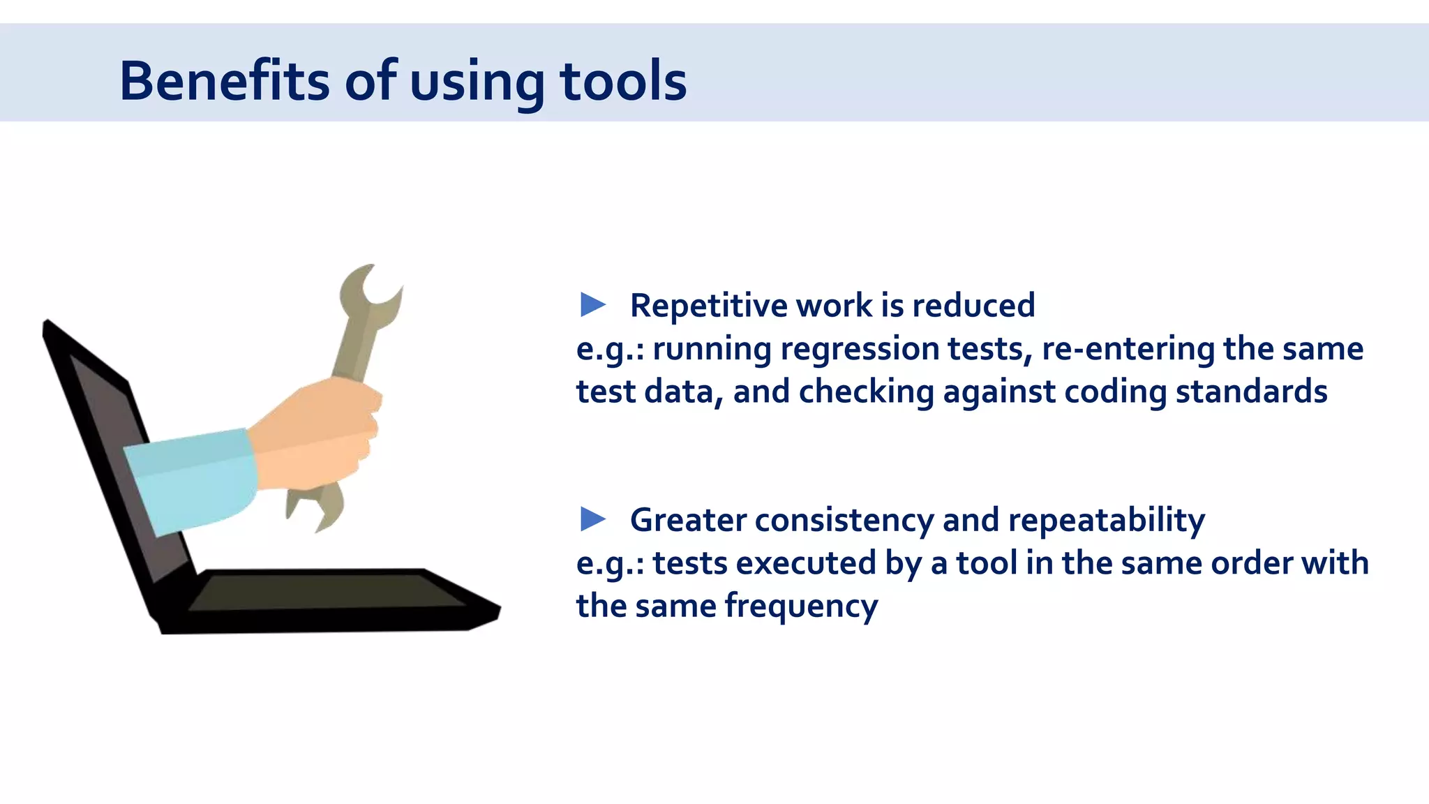 Benefits of using tools
► Repetitive work is reduced
e.g.: running regression tests, re-entering the same
test data, and checking against coding standards
► Greater consistency and repeatability
e.g.: tests executed by a tool in the same order with
the same frequency
 