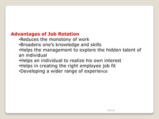 M@H@
Advantages of Job Rotation
•Reduces the monotony of work
•Broadens one’s knowledge and skills
•Helps the management to explore the hidden talent of
an individual
•Helps an individual to realize his own interest
•Helps in creating the right employee job fit
•Developing a wider range of experience
 