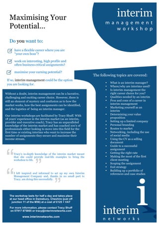 
Maximising Your
Potential…
Do you want to:
have a flexible career where you are
“your own boss”?
work on interesting, high profile and
often business critical assignments?
maximise your earning potential?
The following topics are covered:
• What is an interim manager?
• Where/why are interims used?
• Is interim management the
right career choice for you?
• Qualities needed by an interim
• Pros and cons of a career in
interim management
• Marketing yourself as an
interim
• Determining your value
proposition
• Setting up a limited company
• Personal branding
• Routes to market
• Networking, including the use
of social media
• Using the CV as a selling
document
• Guide to a successful
assignment
• Getting the right rate
• Making the most of the first
client meeting
• Scoping the assignment
• Exit strategy
• Building up a portfolio of
references and case studies
The workshop lasts for half a day and takes place
at our head office in Daresbury, Cheshire (just off
junction 11 of the M56) at a cost of £125 + VAT
For more information, please contact Tracy Shuff
on 07917 875865 or tracy@interimnetworks.com
www.interimnetworks.com
If so, interim management could be the option
you are looking for.
Tracy’s in-depth knowledge of the interim market meant
that she could provide real-life examples to bring the
workshop to life.
Without a doubt, interim management can be a lucrative,
challenging and exciting career choice. However, there is
still an element of mystery and confusion as to how the
market works, how the best assignments can be identified,
and the logistics of being an interim manager.
Our interim workshops are facilitated by Tracy Shuff. With
18 years’ experience in the interim market (as an interim,
provider and executive coach), Tracy has an unparalleled
knowledge of the interim market and has coached 100's of
professionals either looking to move into this field for the
first time or existing interims who want to increase the
number of assignments they secure and maximise their
income stream.
	
 
I left inspired and informed to set up my own Interim
Management Company and, thanks in no small part to
Tracy, am doing this successfully.
 