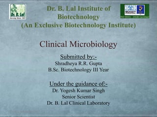 Dr. B. Lal Institute of
Biotechnology
(An Exclusive Biotechnology Institute)
Clinical Microbiology
Thursday, January 30, 2020 1
Submitted by:-
Shradheya R.R. Gupta
B.Sc. Biotechnology III Year
Under the guidance of:-
Dr. Yogesh Kumar Singh
Senior Scientist
Dr. B. Lal Clinical Laboratory
 