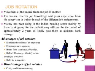  Movement of the trainee from one job to another.
 The trainee receives job knowledge and gains experience from
his supervisor or trainer in each of the different job assignments.
 Mainly has been using in the Indian banking sector mainly by
State bank group for the probationary officers for the period of
approximately 2 years to finally post them as assistant bank
manager.
Advantages of job rotation
 Eliminate boredom of an employee
 Encourage development,
 Break from strenuous job duties,
 Helps HR manager identify where
employee work best
 Help for succession.
 Disadvantages of job rotation
 Costly and time-consuming
 