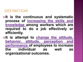 It is the continuous and systematic
process of increasing the skills and
knowledge among workers which are
required to do a job effectively or
efficiently.
It is attempt to change the attitude,
behavior, attitude, perception and
performance of employees to increase
the individual as well as
organizational outcomes.
 