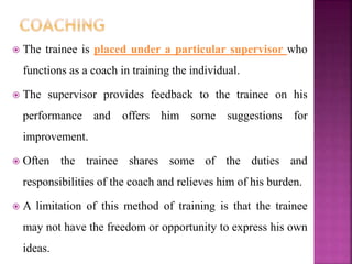  The trainee is placed under a particular supervisor who
functions as a coach in training the individual.
 The supervisor provides feedback to the trainee on his
performance and offers him some suggestions for
improvement.
 Often the trainee shares some of the duties and
responsibilities of the coach and relieves him of his burden.
 A limitation of this method of training is that the trainee
may not have the freedom or opportunity to express his own
ideas.
 