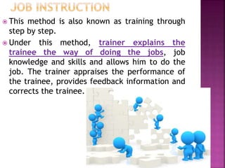  This method is also known as training through
step by step.
 Under this method, trainer explains the
trainee the way of doing the jobs, job
knowledge and skills and allows him to do the
job. The trainer appraises the performance of
the trainee, provides feedback information and
corrects the trainee.
 