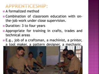  A formalized method
 Combination of classroom education with on-
the-job work under close supervision.
 Duration: 3 to four years
 Appropriate for training in crafts, trades and
technical areas
 E.g., job of a craftsman, a machinist, a printer,
a tool maker, a pattern designer, a mechanic,
 