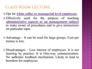  Opt for white collar or managerial level employees.
 Effectively used for the purpose of teaching
administrative aspects or on management subject
to make aware of procedures and to give instructions
on particular topic.
 Advantage – It can be used for large groups. Cost per
trainee is low.
 Disadvantages – Low interest of employees. It is not
learning by practice. It is One-way communication.
No authentic feedback mechanism. Likely to lead to
boredom for employees.
 