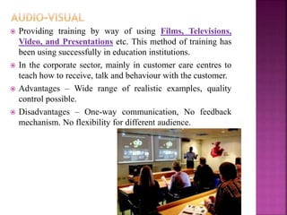  Providing training by way of using Films, Televisions,
Video, and Presentations etc. This method of training has
been using successfully in education institutions.
 In the corporate sector, mainly in customer care centres to
teach how to receive, talk and behaviour with the customer.
 Advantages – Wide range of realistic examples, quality
control possible.
 Disadvantages – One-way communication, No feedback
mechanism. No flexibility for different audience.
 