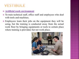  Artificial work environment
 To train technical staff, office staff and employees who deal
with tools and machines.
 Employees learn their jobs on the equipment they will be
using, but the training is conducted away from the actual
work floor by bringing equipments or tools to certain place
where training is provided, but not work place.
 