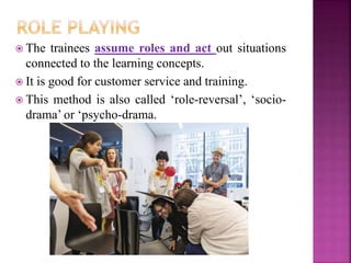  The trainees assume roles and act out situations
connected to the learning concepts.
 It is good for customer service and training.
 This method is also called ‘role-reversal’, ‘socio-
drama’ or ‘psycho-drama.
 