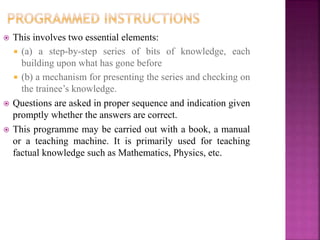  This involves two essential elements:
 (a) a step-by-step series of bits of knowledge, each
building upon what has gone before
 (b) a mechanism for presenting the series and checking on
the trainee’s knowledge.
 Questions are asked in proper sequence and indication given
promptly whether the answers are correct.
 This programme may be carried out with a book, a manual
or a teaching machine. It is primarily used for teaching
factual knowledge such as Mathematics, Physics, etc.
 